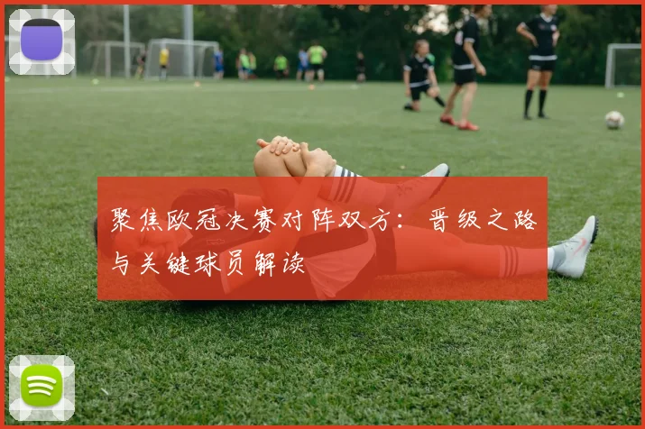 聚焦欧冠决赛对阵双方：晋级之路与关键球员解读
