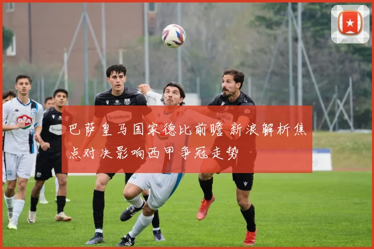 巴萨皇马国家德比前瞻 新浪解析焦点对决影响西甲争冠走势