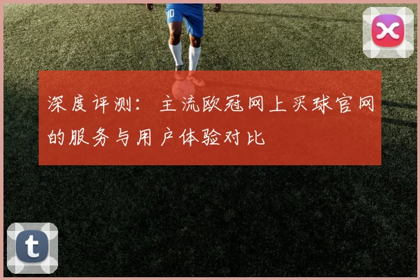 深度评测：主流欧冠网上买球官网的服务与用户体验对比
