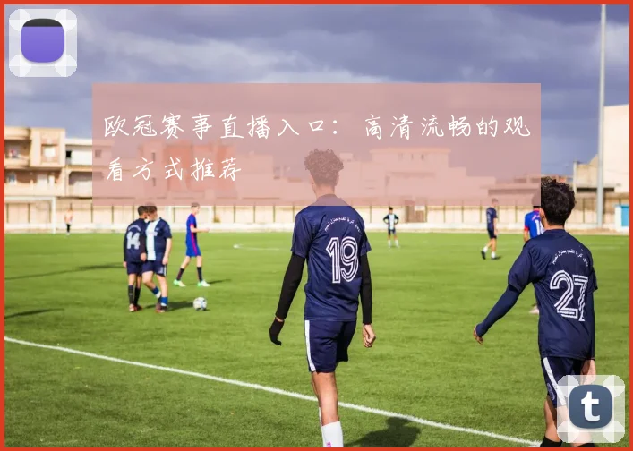 欧冠赛事直播入口：高清流畅的观看方式推荐