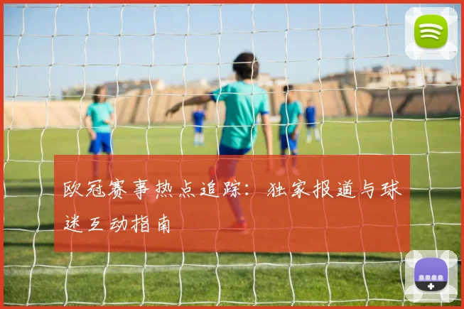 欧冠赛事热点追踪：独家报道与球迷互动指南
