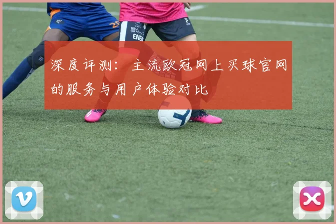 深度评测：主流欧冠网上买球官网的服务与用户体验对比
