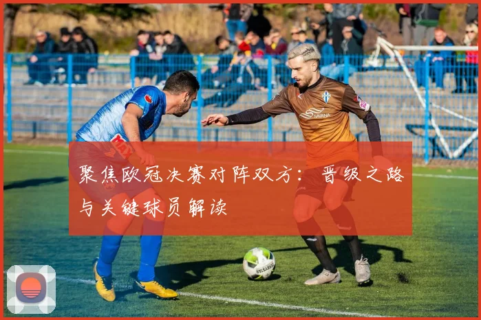 聚焦欧冠决赛对阵双方：晋级之路与关键球员解读