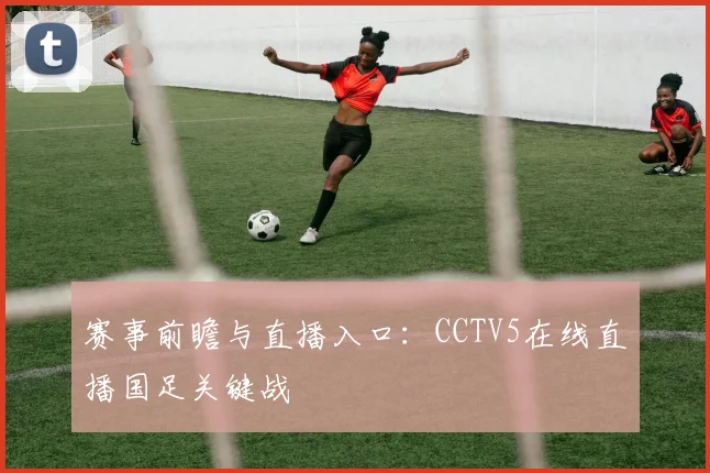 赛事前瞻与直播入口：CCTV5在线直播国足关键战