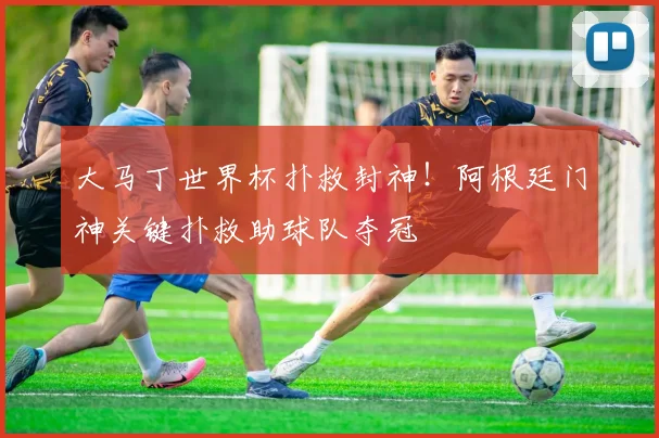 大马丁世界杯扑救封神！阿根廷门神关键扑救助球队夺冠